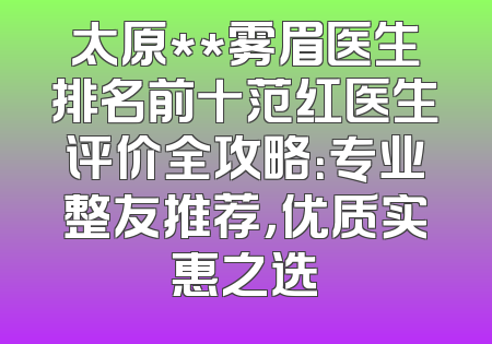 太原**雾眉医生排名前十范红医生评价全攻略：专业整友推荐，优质实惠之选