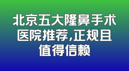 北京五大隆鼻手术医院推荐，正规且值得信赖