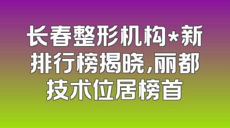 长春整形机构*新排行榜揭晓，丽都技术位居榜首