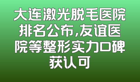 大连激光脱毛医院排名公布，友谊医院等整形实力口碑获认可