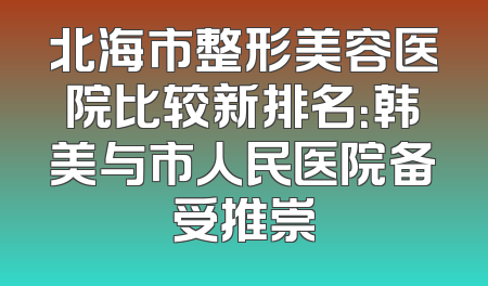 北海市整形美容医院比较新排名：韩美与市人民医院备受推崇