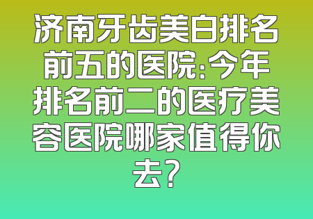 济南牙齿美白排名前五的医院：今年排名前二的医疗美容医院哪家值得你去？