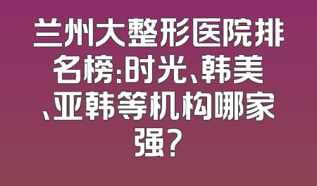 兰州大整形医院排名榜：时光、韩美、亚韩等机构哪家强？