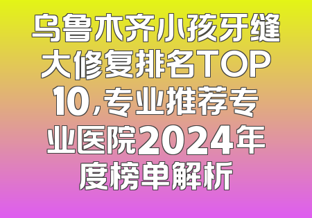 乌鲁木齐小孩牙缝大修复排名TOP10，专业推荐专业医院2024年度榜单解析