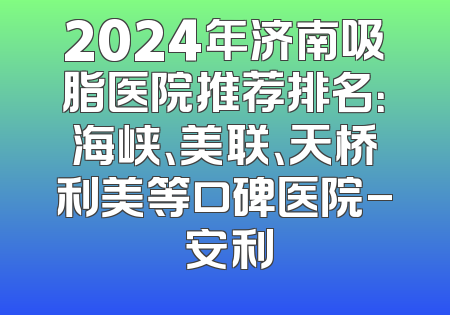 2024年济南吸脂医院推荐排名：海峡、美联、天桥利美等口碑医院- 安利