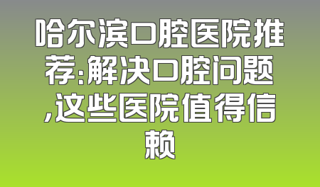 哈尔滨口腔医院推荐：解决口腔问题，这些医院值得信赖