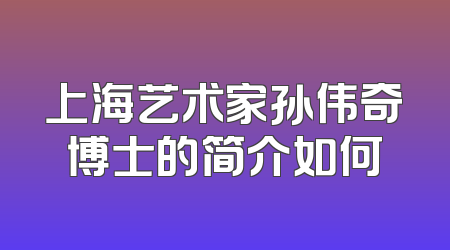 上海艺术家孙伟奇博士的简介如何