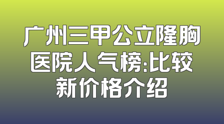 广州三甲公立隆胸医院人气榜：比较新价格介绍