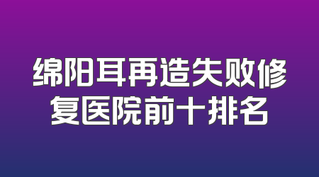 绵阳耳再造失败修复医院前十排名