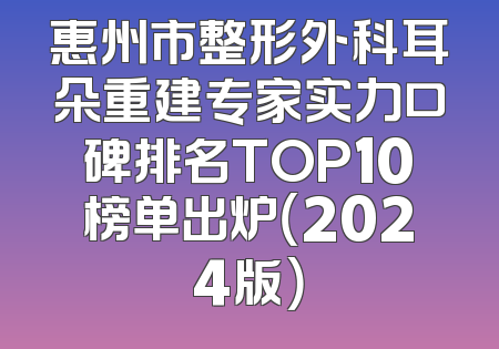 惠州市整形外科耳朵重建专家实力口碑排名TOP10榜单出炉（2024版）