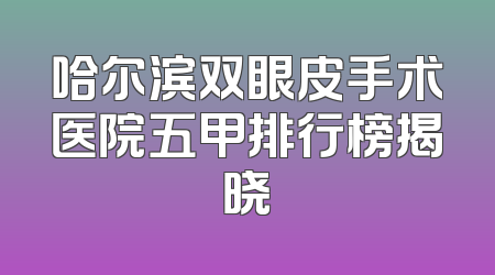 哈尔滨双眼皮手术医院五甲排行榜揭晓