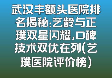武汉丰额头医院排名揭秘：艺龄与正璞双星闪耀，口碑技术双优在列（艺璞医院评价榜）