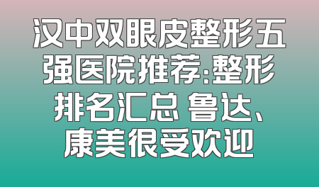 汉中双眼皮整形五强医院推荐：整形排名汇总 鲁达、康美很受欢迎