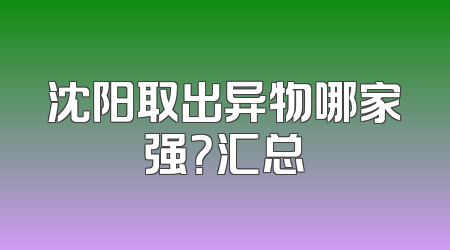 沈阳取出异物哪家强？汇总