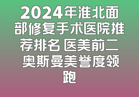 2024年淮北面部修复手术医院推荐排名 医美前二 奥斯曼美誉度领跑