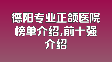 德阳专业正颌医院榜单介绍，前十强介绍