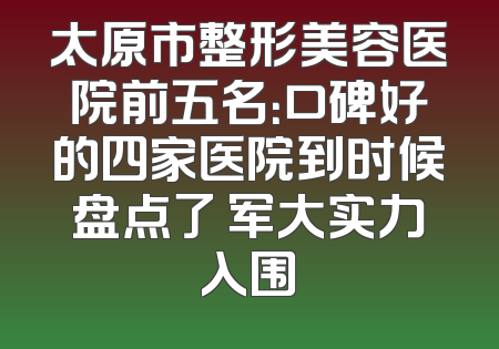 太原市整形美容医院前五名：口碑好的四家医院到时候盘点了 军大实力入围