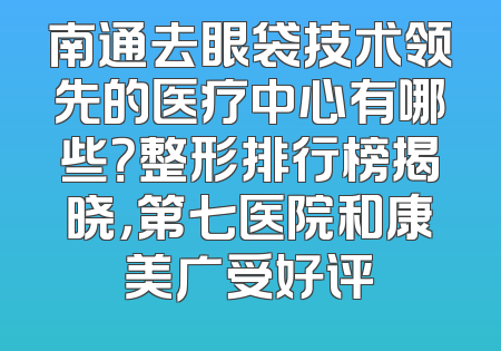 南通去眼袋技术领先的医疗中心有哪些？整形排行榜揭晓，第七医院和康美广受好评