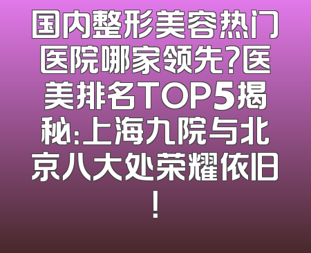 国内整形美容热门医院哪家领先？医美排名TOP5揭秘：上海九院与北京八大处荣耀依旧！