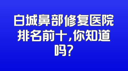 白城鼻部修复医院排名前十，你知道吗？