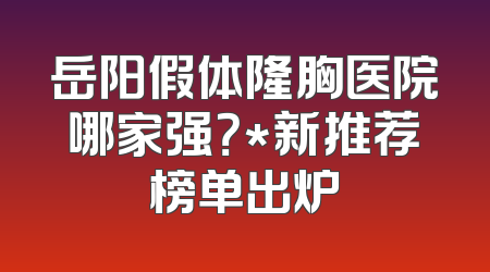 岳阳假体隆胸医院哪家强？*新推荐榜单出炉