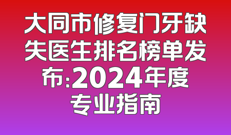 大同市修复门牙缺失医生排名榜单发布：2024年度专业指南