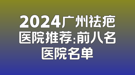 2024广州祛疤医院推荐：前八名医院名单