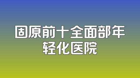 固原前十全面部年轻化医院