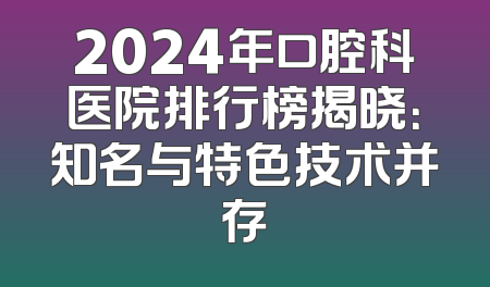2024年口腔科医院排行榜揭晓：知名与特色技术并存