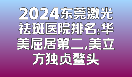 2024东莞激光祛斑医院排名：华美屈居第二，美立方独占鳌头