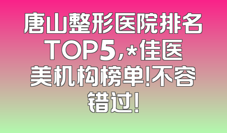 唐山整形医院排名TOP5，*佳医美机构榜单！不容错过！