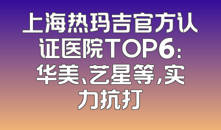上海热玛吉官方认证医院TOP6：华美、艺星等，实力抗打