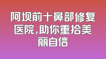 阿坝前十鼻部修复医院，助你重拾美丽自信