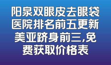 阳泉双眼皮去眼袋医院排名前五更新美亚跻身前三，免费获取价格表