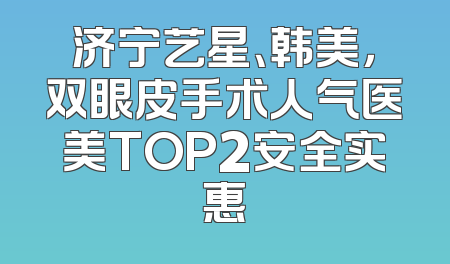 济宁艺星、韩美，双眼皮手术人气医美TOP2安全实惠