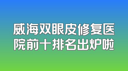 威海双眼皮修复医院前十排名出炉啦