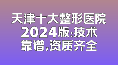 天津十大整形医院2024版：技术靠谱，资质齐全