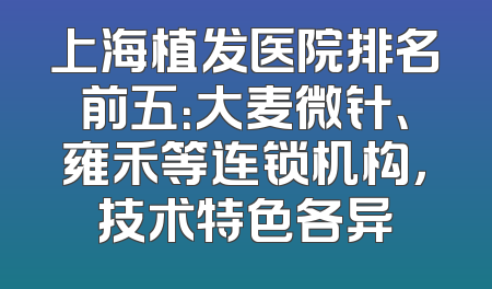 上海植发医院排名前五：大麦微针、雍禾等连锁机构，技术特色各异