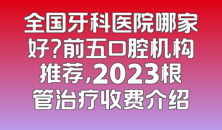 全国牙科医院哪家好？前五口腔机构推荐，2023根管治疗收费介绍