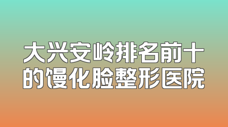 大兴安岭排名前十的馒化脸整形医院