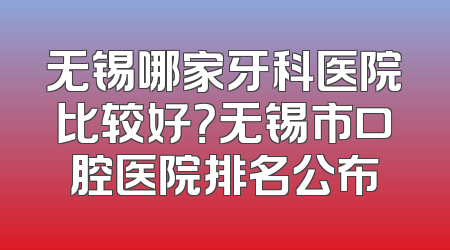 无锡哪家牙科医院比较好？无锡市口腔医院排名公布