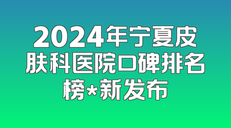 2024年宁夏皮肤科医院口碑排名榜*新发布