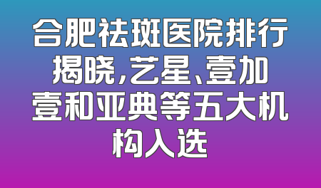 合肥祛斑医院排行揭晓，艺星、壹加壹和亚典等五大机构入选