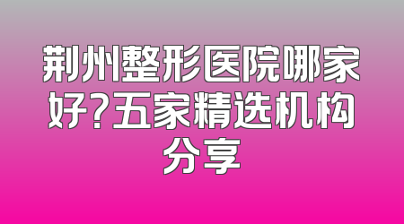 荆州整形医院哪家好？五家精选机构分享