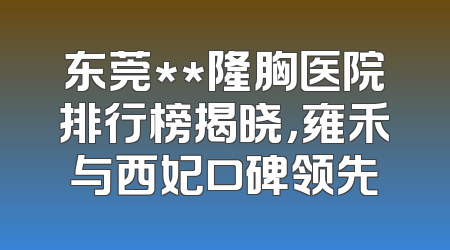 东莞**隆胸医院排行榜揭晓，雍禾与西妃口碑领先