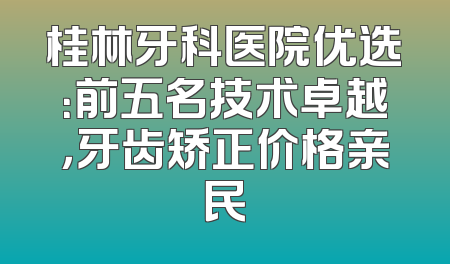 桂林牙科医院优选：前五名技术卓越，牙齿矫正价格亲民