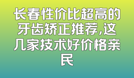 长春性价比超高的牙齿矫正推荐，这几家技术好价格亲民