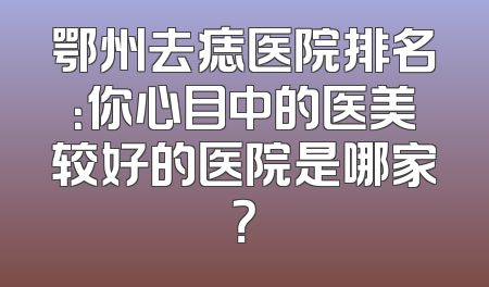 鄂州去痣医院排名：你心目中的医美较好的医院是哪家？