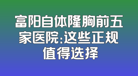 富阳自体隆胸前五家医院：这些正规 值得选择