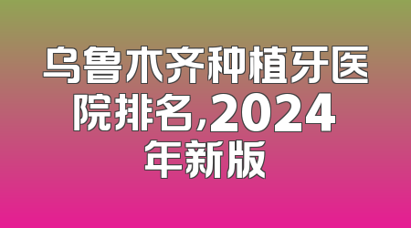 乌鲁木齐种植牙医院排名，2024年新版